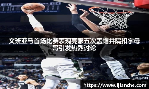 文班亚马首场比赛表现亮眼五次盖帽并隔扣字母哥引发热烈讨论